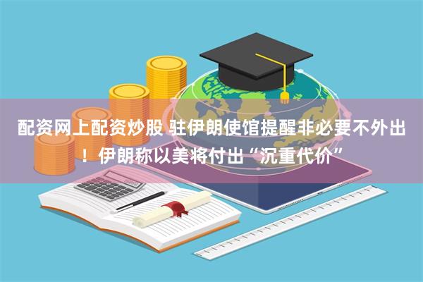 配资网上配资炒股 驻伊朗使馆提醒非必要不外出！伊朗称以美将付出“沉重代价”