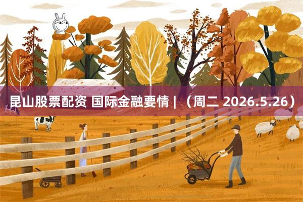 昆山股票配资 国际金融要情 | （周二 2026.5.26）
