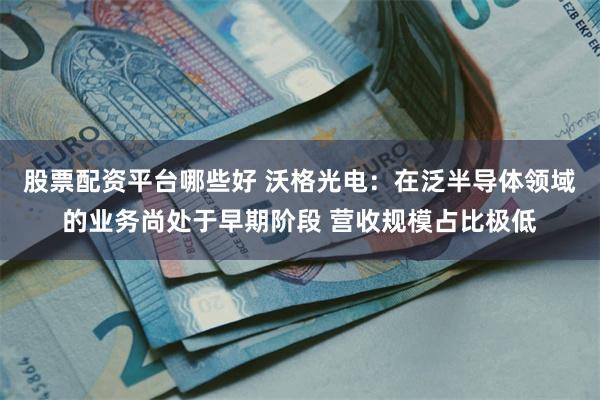 股票配资平台哪些好 沃格光电：在泛半导体领域的业务尚处于早期阶段 营收规模占比极低