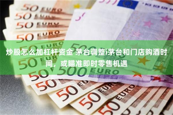 炒股怎么加杠杆资金 茅台调整i茅台和门店购酒时间，或瞄准即时零售机遇