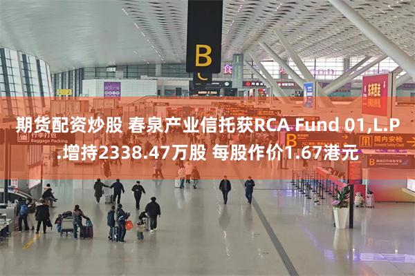 期货配资炒股 春泉产业信托获RCA Fund 01,L.P.增持2338.47万股 每股作价1.67港元