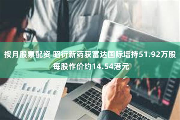 按月股票配资 昭衍新药获富达国际增持51.92万股 每股作价约14.54港元
