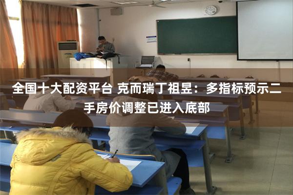 全国十大配资平台 克而瑞丁祖昱：多指标预示二手房价调整已进入底部
