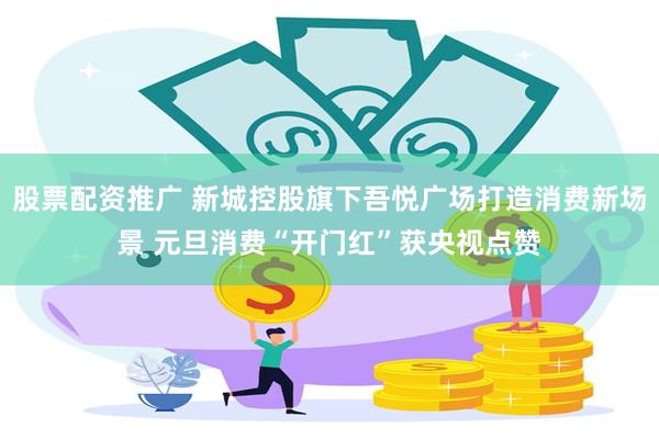 股票配资推广 新城控股旗下吾悦广场打造消费新场景 元旦消费“开门红”获央视点赞