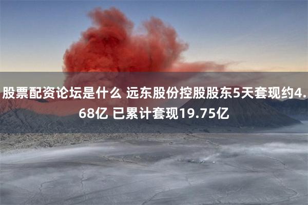 股票配资论坛是什么 远东股份控股股东5天套现约4.68亿 已累计套现19.75亿