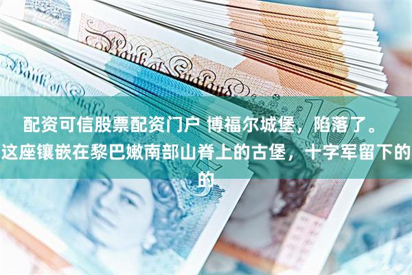 配资可信股票配资门户 博福尔城堡，陷落了。 这座镶嵌在黎巴嫩南部山脊上的古堡，十字军留下的