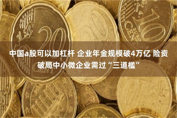 中国a股可以加杠杆 企业年金规模破4万亿 险资破局中小微企业需过“三道槛”