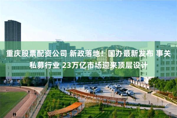 重庆股票配资公司 新政落地！国办最新发布 事关私募行业 23万亿市场迎来顶层设计