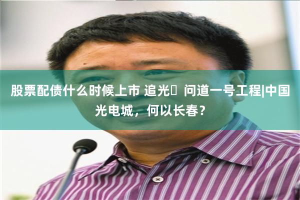 股票配债什么时候上市 追光・问道一号工程|中国光电城，何以长春？