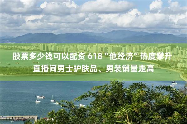 股票多少钱可以配资 618“他经济”热度攀升 直播间男士护肤品、男装销量走高