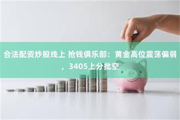 合法配资炒股线上 抢钱俱乐部:黄金高位震荡偏弱,3405上分批空