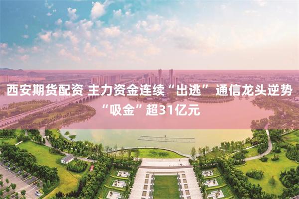 西安期货配资 主力资金连续“出逃” 通信龙头逆势“吸金”超31亿元