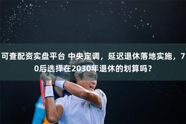可查配资实盘平台 中央定调,延迟退休落地实施,70后选择在2030年退休的划算吗?