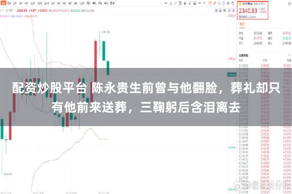 配资炒股平台 陈永贵生前曾与他翻脸,葬礼却只有他前来送葬,三鞠躬后含泪离去