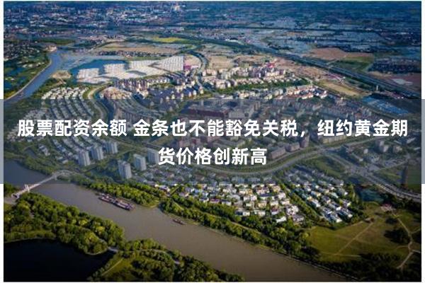 股票配资余额 金条也不能豁免关税，纽约黄金期货价格创新高