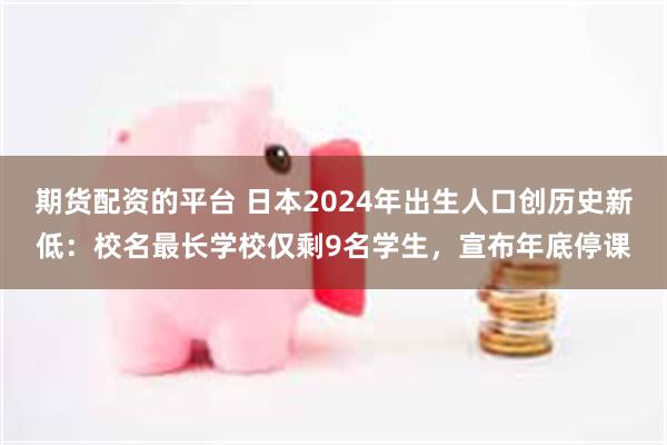 期货配资的平台 日本2024年出生人口创历史新低：校名最长学校仅剩9名学生，宣布年底停课
