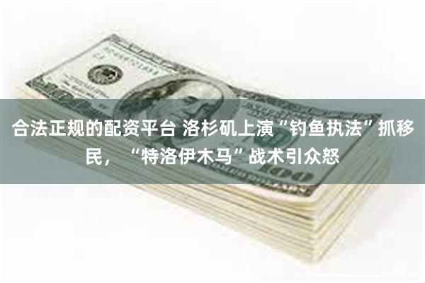 合法正规的配资平台 洛杉矶上演“钓鱼执法”抓移民， “特洛伊木马”战术引众怒