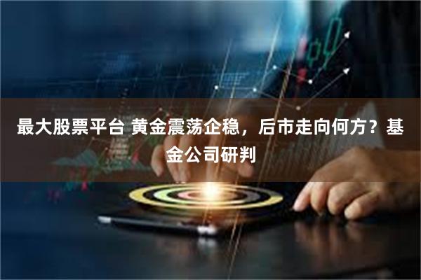 最大股票平台 黄金震荡企稳，后市走向何方？基金公司研判