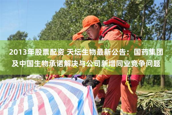 2013年股票配资 天坛生物最新公告：国药集团及中国生物承诺解决与公司新增同业竞争问题