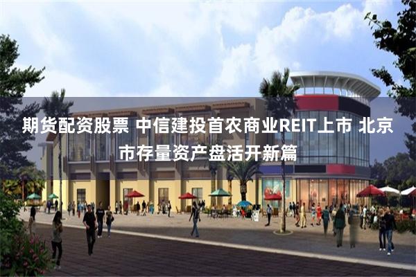 期货配资股票 中信建投首农商业REIT上市 北京市存量资产盘活开新篇