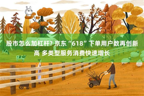 股市怎么加杠杆? 京东“618”下单用户数再创新高 多类型服务消费快速增长