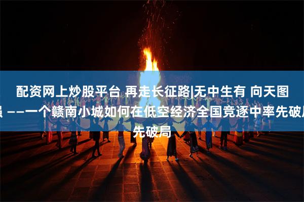 配资网上炒股平台 再走长征路|无中生有 向天图强 ——一个赣南小城如何在低空经济全国竞逐中率先破局