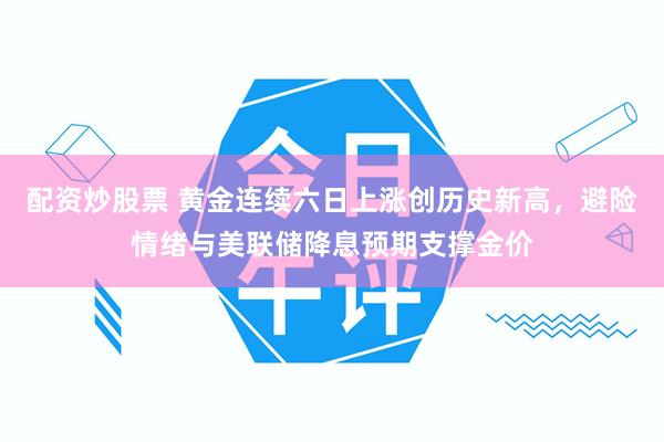 配资炒股票 黄金连续六日上涨创历史新高,避险情绪与美联储降息预期支撑金价