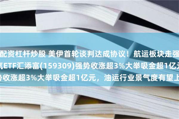 配资杠杆炒股 美伊首轮谈判达成协议！航运板块走强，招商轮船涨停，油气ETF汇添富(159309)强势收涨超3%大举吸金超1亿元，油运行业景气度有望上行！