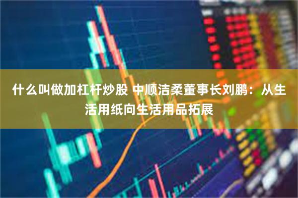 什么叫做加杠杆炒股 中顺洁柔董事长刘鹏：从生活用纸向生活用品拓展