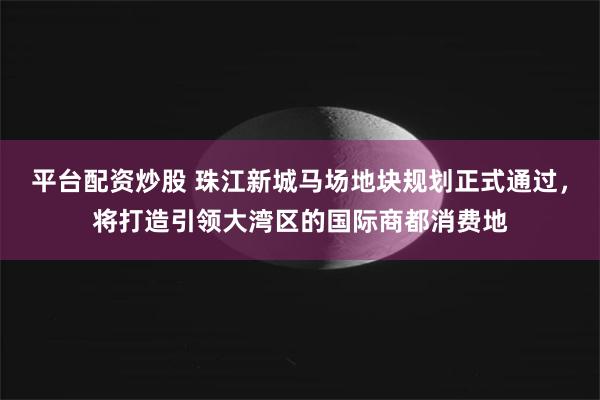 平台配资炒股 珠江新城马场地块规划正式通过，将打造引领大湾区的国际商都消费地