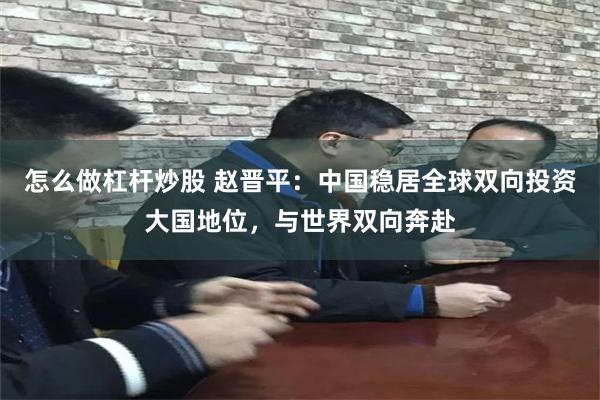 怎么做杠杆炒股 赵晋平：中国稳居全球双向投资大国地位，与世界双向奔赴