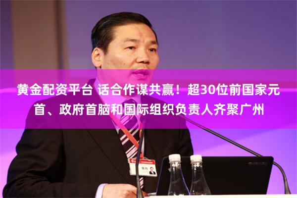 黄金配资平台 话合作谋共赢！超30位前国家元首、政府首脑和国际组织负责人齐聚广州