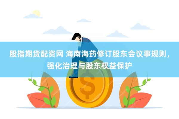 股指期货配资网 海南海药修订股东会议事规则，强化治理与股东权益保护
