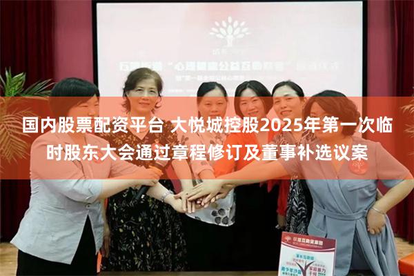国内股票配资平台 大悦城控股2025年第一次临时股东大会通过章程修订及董事补选议案