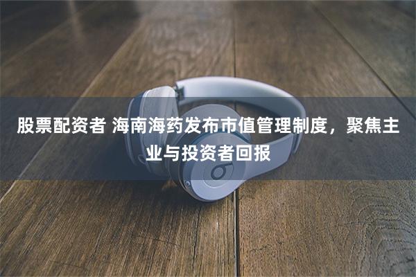 股票配资者 海南海药发布市值管理制度，聚焦主业与投资者回报