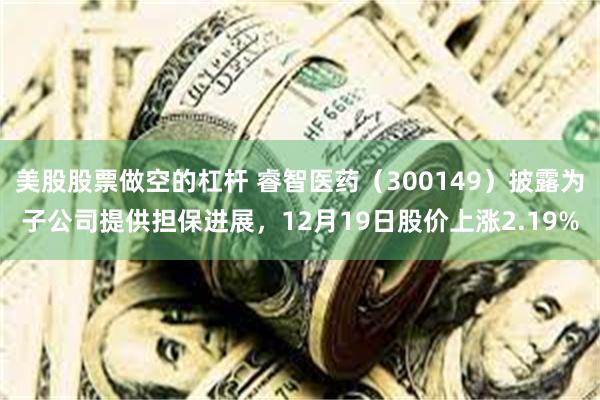 美股股票做空的杠杆 睿智医药(300149)披露为子公司提供担保进展,12月19日股价上涨2.19%