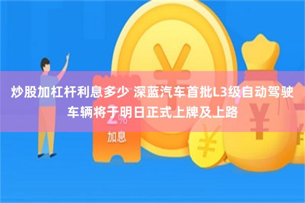 炒股加杠杆利息多少 深蓝汽车首批L3级自动驾驶车辆将于明日正式上牌及上路