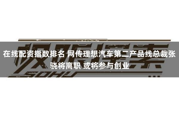 在线配资指数排名 网传理想汽车第二产品线总裁张骁将离职 或将参与创业