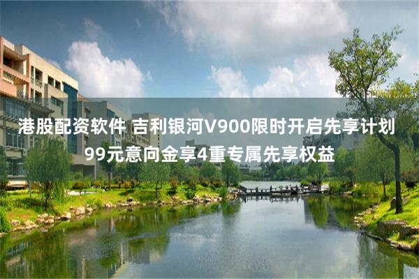 港股配资软件 吉利银河V900限时开启先享计划 99元意向金享4重专属先享权益