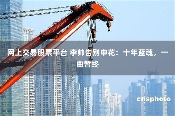 网上交易股票平台 李帅告别申花:十年蓝魂,一曲暂终