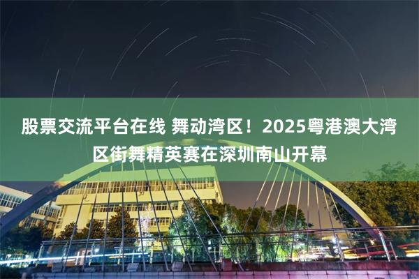 股票交流平台在线 舞动湾区!2025粤港澳大湾区街舞精英赛在深圳南山开幕