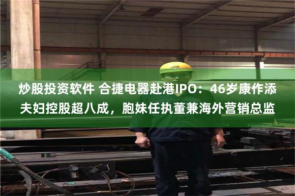 炒股投资软件 合捷电器赴港IPO：46岁康作添夫妇控股超八成，胞妹任执董兼海外营销总监