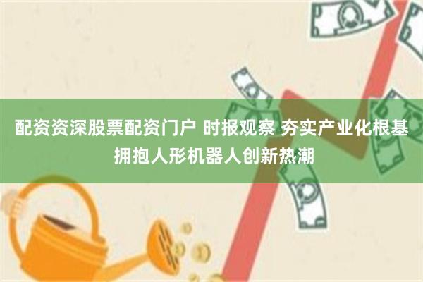 配资资深股票配资门户 时报观察 夯实产业化根基 拥抱人形机器人创新热潮