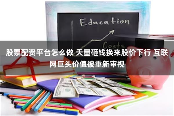 股票配资平台怎么做 天量砸钱换来股价下行 互联网巨头价值被重新审视
