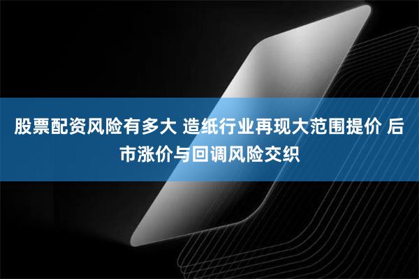 股票配资风险有多大 造纸行业再现大范围提价 后市涨价与回调风险交织