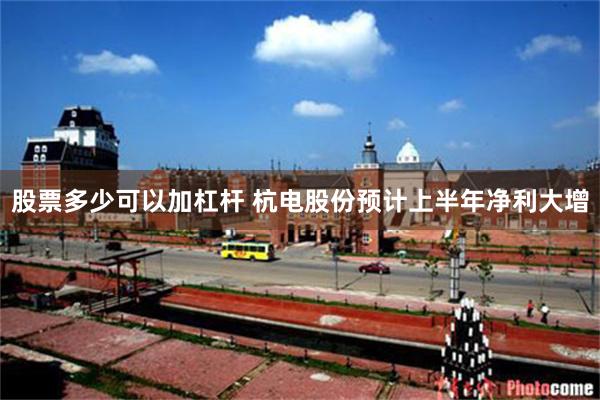 股票多少可以加杠杆 杭电股份预计上半年净利大增