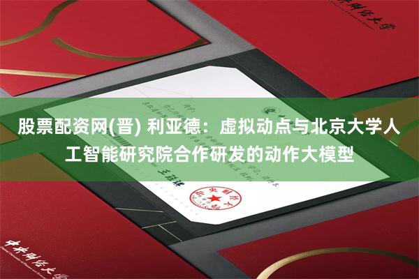 股票配资网(晋) 利亚德:虚拟动点与北京大学人工智能研究院合作研发的动作大模型