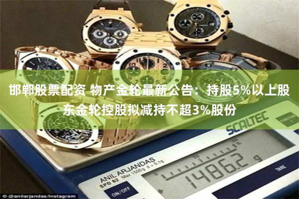 邯郸股票配资 物产金轮最新公告：持股5%以上股东金轮控股拟减持不超3%股份