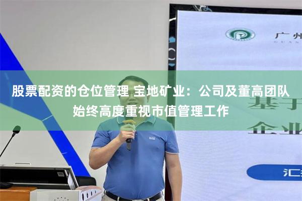 股票配资的仓位管理 宝地矿业:公司及董高团队始终高度重视市值管理工作