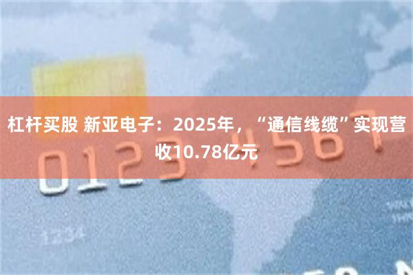 杠杆买股 新亚电子：2025年，“通信线缆”实现营收10.78亿元